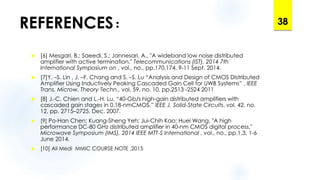 REFERENCES:
 [6] Mesgari, B.; Saeedi, S.; Jannesari, A., "A wideband low noise distributed
amplifier with active termination," Telecommunications (IST), 2014 7th
International Symposium on , vol., no., pp.170,174, 9-11 Sept. 2014.
 [7]Y. –S. Lin , J. –F. Chang and S. –S. Lu “Analysis and Design of CMOS Distributed
Amplifier Using Inductively Peaking Cascaded Gain Cell for UWB Systems” , IEEE
Trans. Microw. Theory Techn., vol. 59, no. 10, pp.2513 -2524 2011
 [8] J.-C. Chien and L.-H. Lu, “40-Gb/s high-gain distributed amplifiers with
cascaded gain stages in 0.18-nmCMOS,” IEEE J. Solid-State Circuits, vol. 42, no.
12, pp. 2715–2725, Dec. 2007.
 [9] Po-Han Chen; Kuang-Sheng Yeh; Jui-Chih Kao; Huei Wang, "A high
performance DC-80 GHz distributed amplifier in 40-nm CMOS digital process,"
Microwave Symposium (IMS), 2014 IEEE MTT-S International , vol., no., pp.1,3, 1-6
June 2014.
 [10] Ali Medi MMIC COURSE NOTE ,2015
38
 