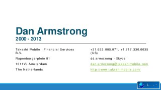 Dan Armstrong
2000 - 2013
Ta k a s h i M o b i l e | F i n a n c i a l S e r v i c e s
B . V.

+31.652.085.071, +1.717.330.0035
(US)

Rapenburgerplein 81

d d . a r m s t r o n g - S k yp e

1 0 11 V J A m s t e r d a m

dan.armstrong@takashimobile.com

The Netherlands

h t t p : / / www. t a k a s h i m o b i l e . c o m /

 