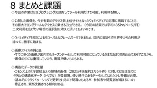 8 まとめと課題
◇今回の作業はほぼプログラミング知識なしでツール利用だけで可能。利用料も無し。
◇公開した画像を、今や有数のアクセス数上位サイトとなったウィキペディアの記事に掲載することで、
その膨大でロングテールなアクセスに乗せることができる。（今回の結果では平均435PV/ページ/月）
二次利用を広げたい場合の選択肢に考えて頂いてもよいのでは。
◇ウィキメディア財団によるグローバルなフレームワークであるため、国内に留まらず世界中からの利用が
徐々に、勝手に始まる。
◇画像ファイルの質と量
・すでに多くの画像が国内でもオープンデータとして利用可能になっているがまだあまり取り込めておらずこれから。
・画像の中には重複していたり、画質が低いものもある。
◇構造化データの質と量
・コモンズ上の「浮世絵」という領域の画像（2021/4現在約3万6千件）に対してはほぼ全てに
何らかの構造化データ（トリプル）が登録済。使い勝手のあるデータとしてはもう少し整備が必要。
・基本的にクラウドソーシングで更新されるので間違いもあるが、参加者や閲覧者が増えるにつれ
修正され、質が改善される傾向はある。
 