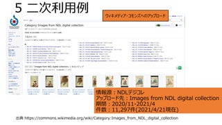 5 二次利用例
情報源：NDLデジコレ
アップロード先：Images from NDL digital collection
期間：2020/11-2021/4
件数：11,297件(2021/4/21現在)
出典 https://commons.wikimedia.org/wiki/Category:Images_from_NDL_digital_collection
ウィキメディア・コモンズへのアップロード
 