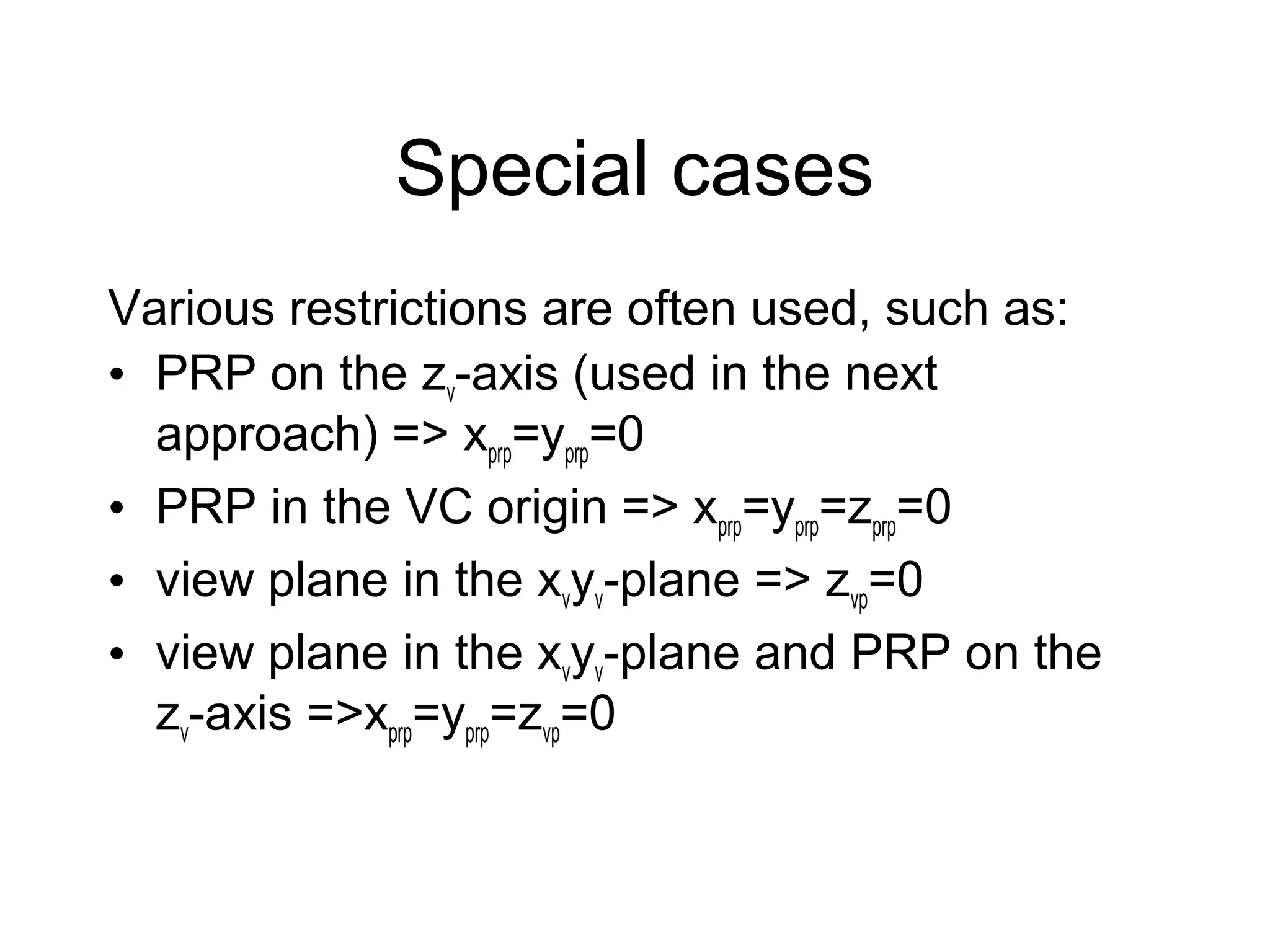 Special cases
Various restrictions are often used, such as:
• PRP on the zv-axis (used in the next
approach) => xprp=yprp=0
• PRP in the VC origin => xprp=yprp=zprp=0
• view plane in the xvyv-plane => zvp=0
• view plane in the xvyv-plane and PRP on the
zv-axis =>xprp=yprp=zvp=0

 