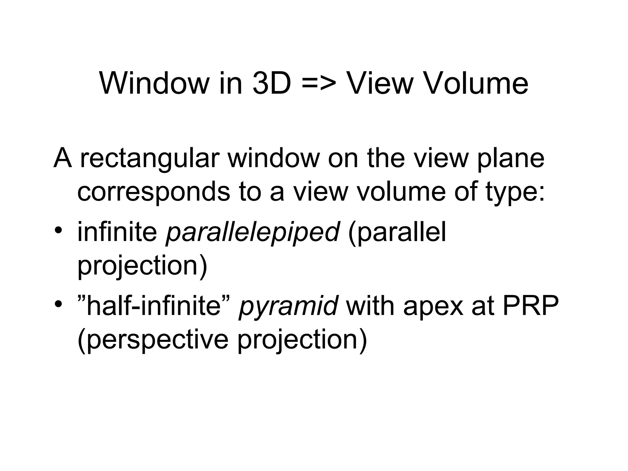 Window in 3D => View Volume
A rectangular window on the view plane
corresponds to a view volume of type:
• infinite parallelepiped (parallel
projection)
• ”half-infinite” pyramid with apex at PRP
(perspective projection)

 