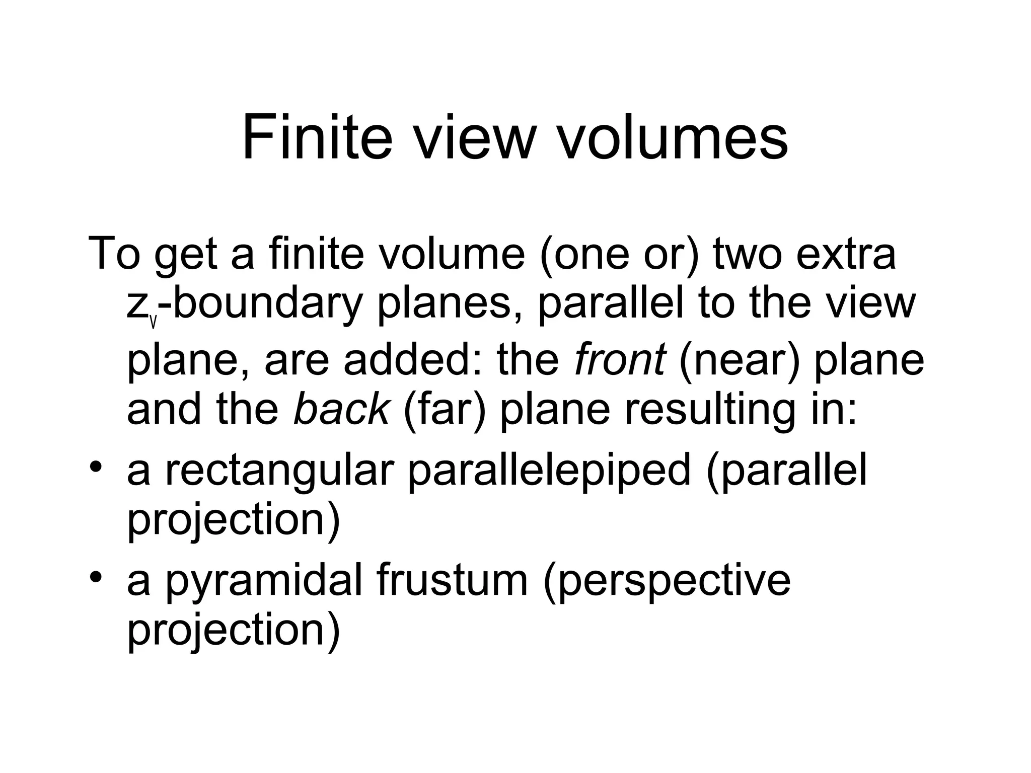 Finite view volumes
To get a finite volume (one or) two extra
zv-boundary planes, parallel to the view
plane, are added: the front (near) plane
and the back (far) plane resulting in:
• a rectangular parallelepiped (parallel
projection)
• a pyramidal frustum (perspective
projection)

 