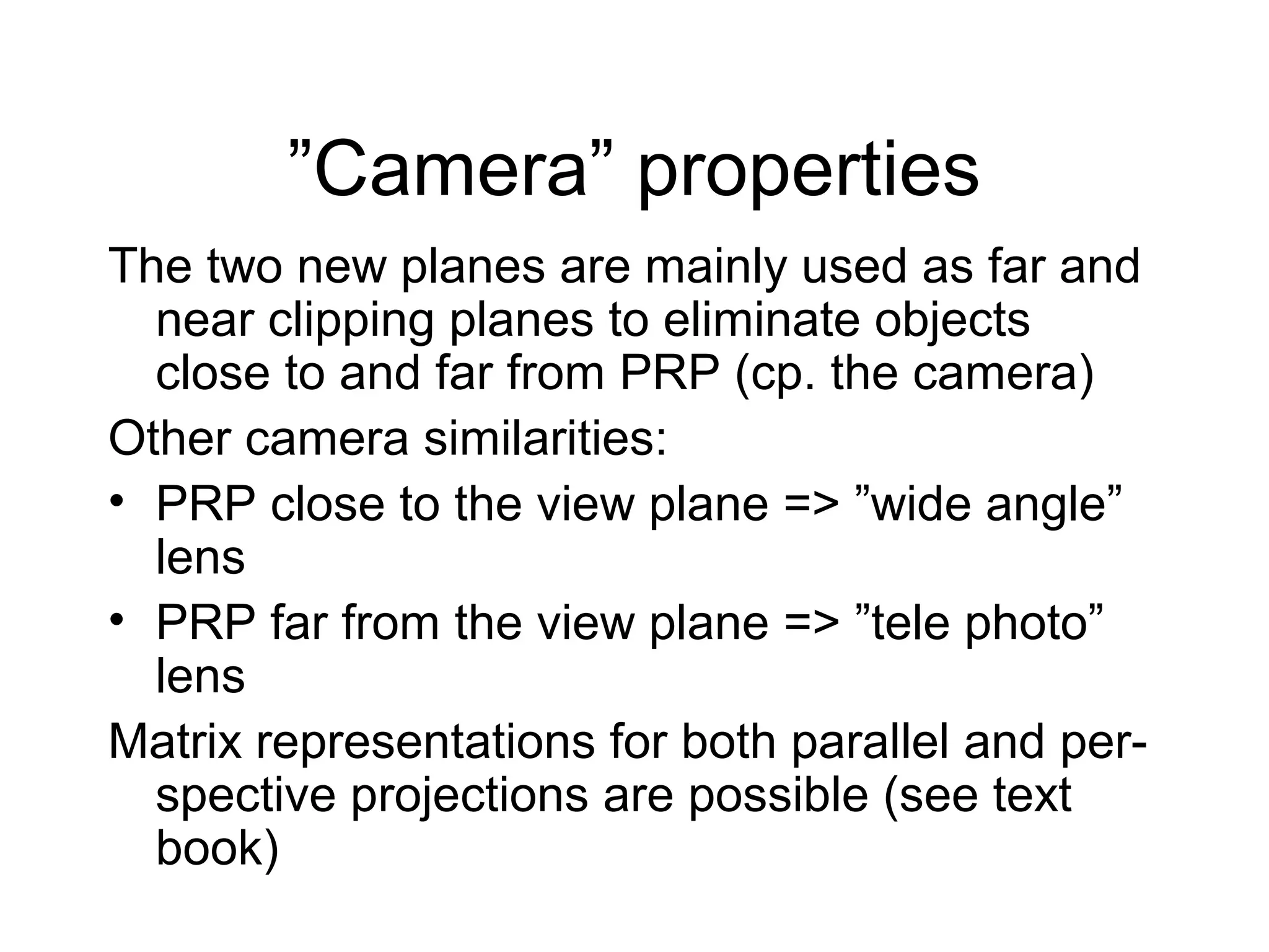 ”Camera” properties
The two new planes are mainly used as far and
near clipping planes to eliminate objects
close to and far from PRP (cp. the camera)
Other camera similarities:
• PRP close to the view plane => ”wide angle”
lens
• PRP far from the view plane => ”tele photo”
lens
Matrix representations for both parallel and perspective projections are possible (see text
book)

 