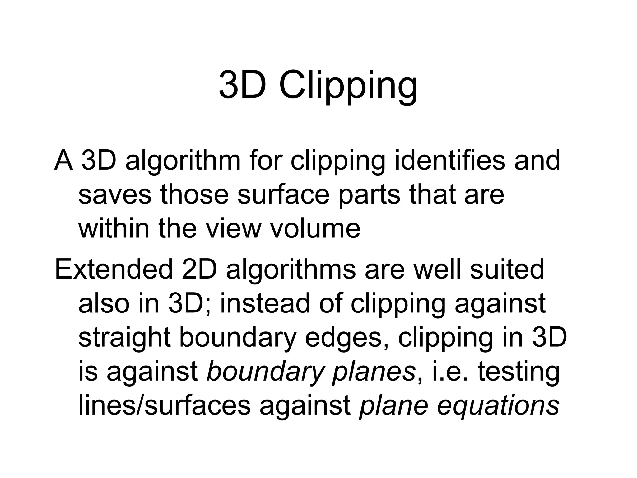 3D Clipping
A 3D algorithm for clipping identifies and
saves those surface parts that are
within the view volume
Extended 2D algorithms are well suited
also in 3D; instead of clipping against
straight boundary edges, clipping in 3D
is against boundary planes, i.e. testing
lines/surfaces against plane equations

 