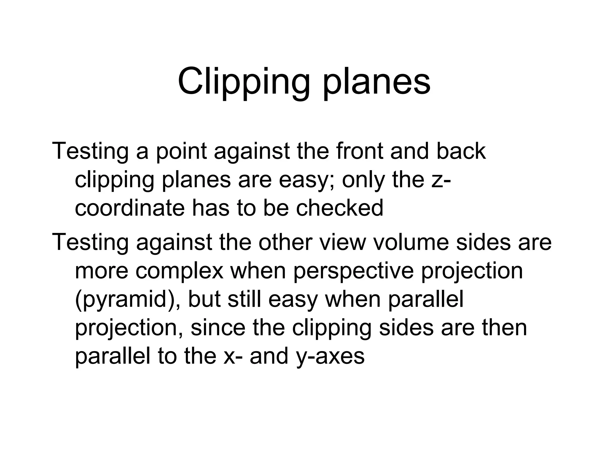 Clipping planes
Testing a point against the front and back
clipping planes are easy; only the zcoordinate has to be checked
Testing against the other view volume sides are
more complex when perspective projection
(pyramid), but still easy when parallel
projection, since the clipping sides are then
parallel to the x- and y-axes

 