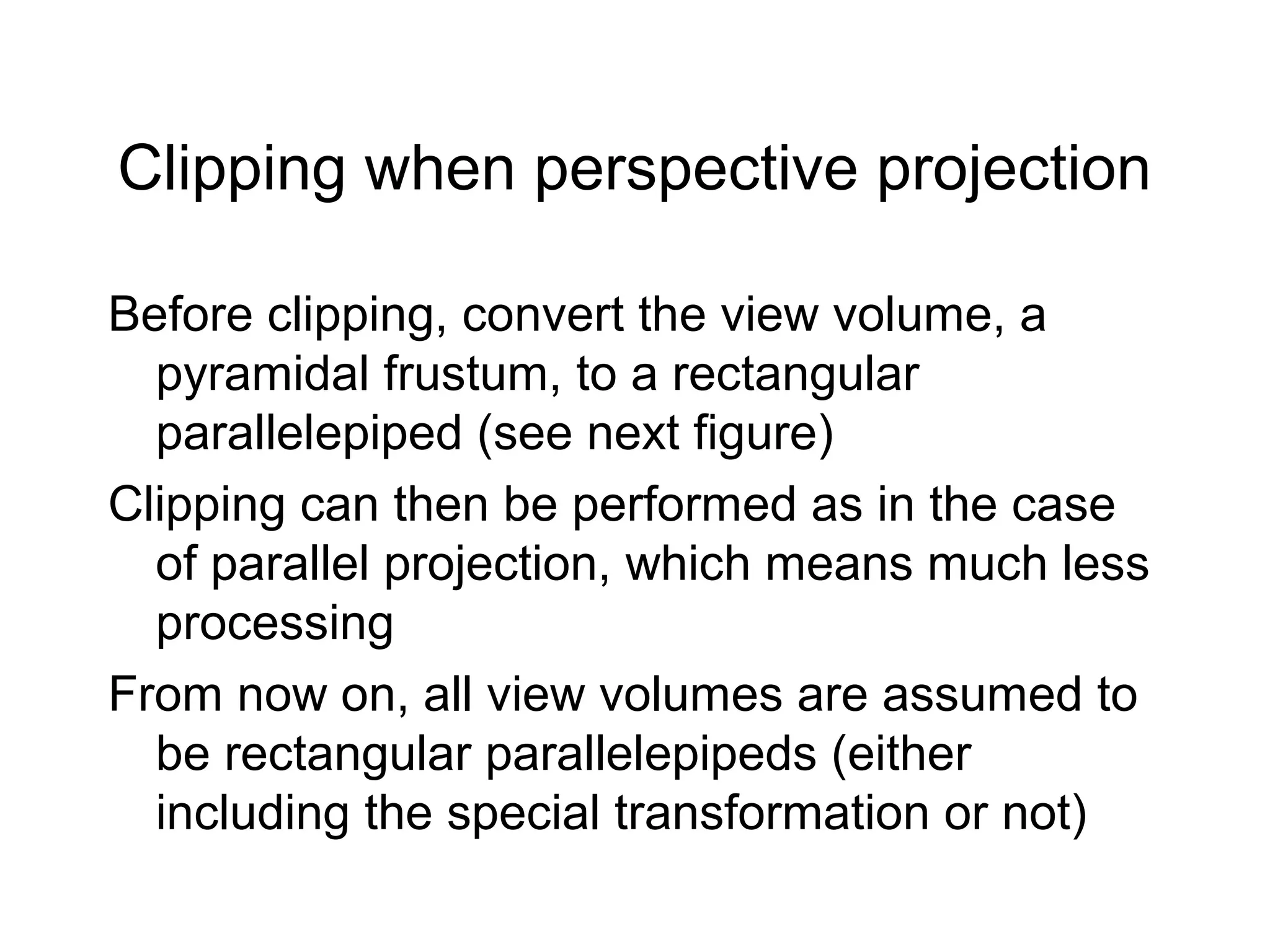 Clipping when perspective projection
Before clipping, convert the view volume, a
pyramidal frustum, to a rectangular
parallelepiped (see next figure)
Clipping can then be performed as in the case
of parallel projection, which means much less
processing
From now on, all view volumes are assumed to
be rectangular parallelepipeds (either
including the special transformation or not)

 