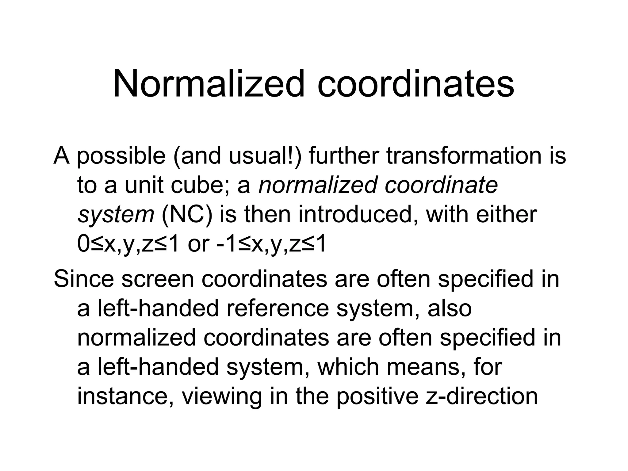 Normalized coordinates
A possible (and usual!) further transformation is
to a unit cube; a normalized coordinate
system (NC) is then introduced, with either
0≤x,y,z≤1 or -1≤x,y,z≤1
Since screen coordinates are often specified in
a left-handed reference system, also
normalized coordinates are often specified in
a left-handed system, which means, for
instance, viewing in the positive z-direction

 