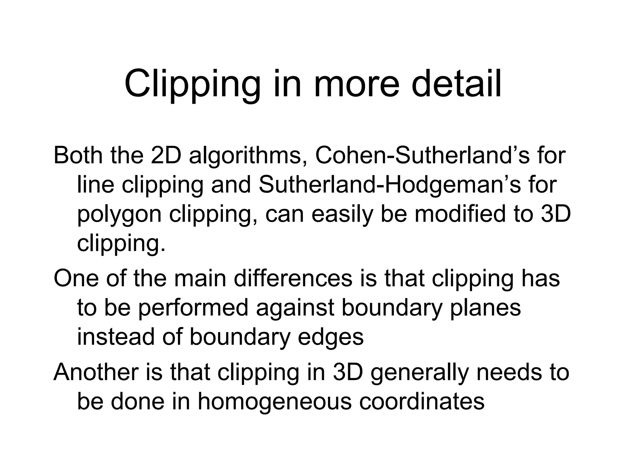 Clipping in more detail
Both the 2D algorithms, Cohen-Sutherland’s for
line clipping and Sutherland-Hodgeman’s for
polygon clipping, can easily be modified to 3D
clipping.
One of the main differences is that clipping has
to be performed against boundary planes
instead of boundary edges
Another is that clipping in 3D generally needs to
be done in homogeneous coordinates

 