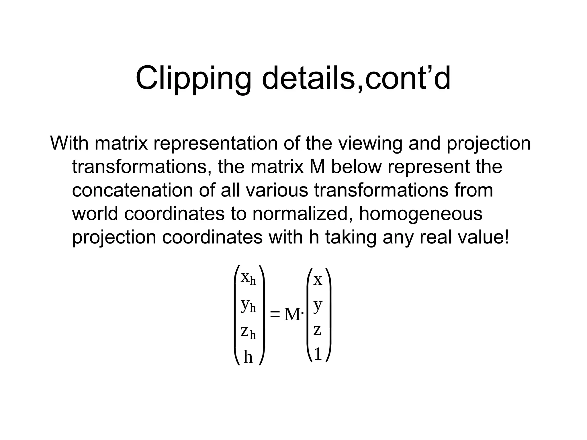 Clipping details,cont’d
With matrix representation of the viewing and projection
transformations, the matrix M below represent the
concatenation of all various transformations from
world coordinates to normalized, homogeneous
projection coordinates with h taking any real value!
⎛xh ⎞
⎛x ⎞
⎜y ⎟
h
.⎜y ⎟
⎜ ⎟=M ⎜ ⎟
⎜z ⎟
⎜z h ⎟
⎝1 ⎠
⎝h ⎠

 