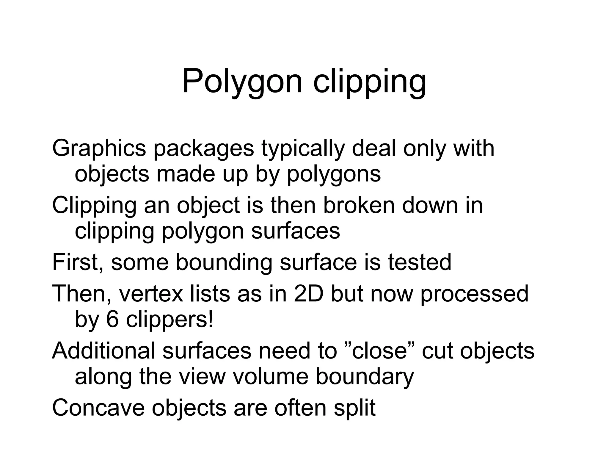 Polygon clipping
Graphics packages typically deal only with
objects made up by polygons
Clipping an object is then broken down in
clipping polygon surfaces
First, some bounding surface is tested
Then, vertex lists as in 2D but now processed
by 6 clippers!
Additional surfaces need to ”close” cut objects
along the view volume boundary
Concave objects are often split

 