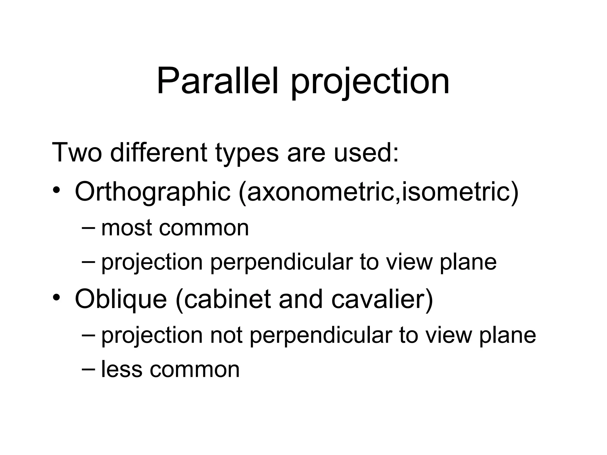 Parallel projection
Two different types are used:
• Orthographic (axonometric,isometric)
– most common
– projection perpendicular to view plane

• Oblique (cabinet and cavalier)
– projection not perpendicular to view plane
– less common

 