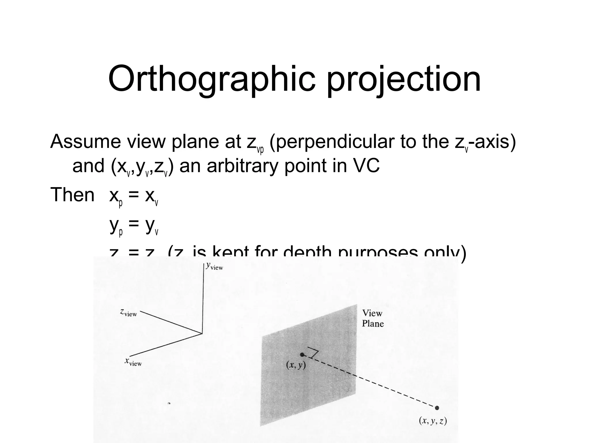 Orthographic projection
Assume view plane at zvp (perpendicular to the zv-axis)
and (xv,yv,zv) an arbitrary point in VC
Then xp = xv
yp = yv
zp = zvp (zv is kept for depth purposes only)

 