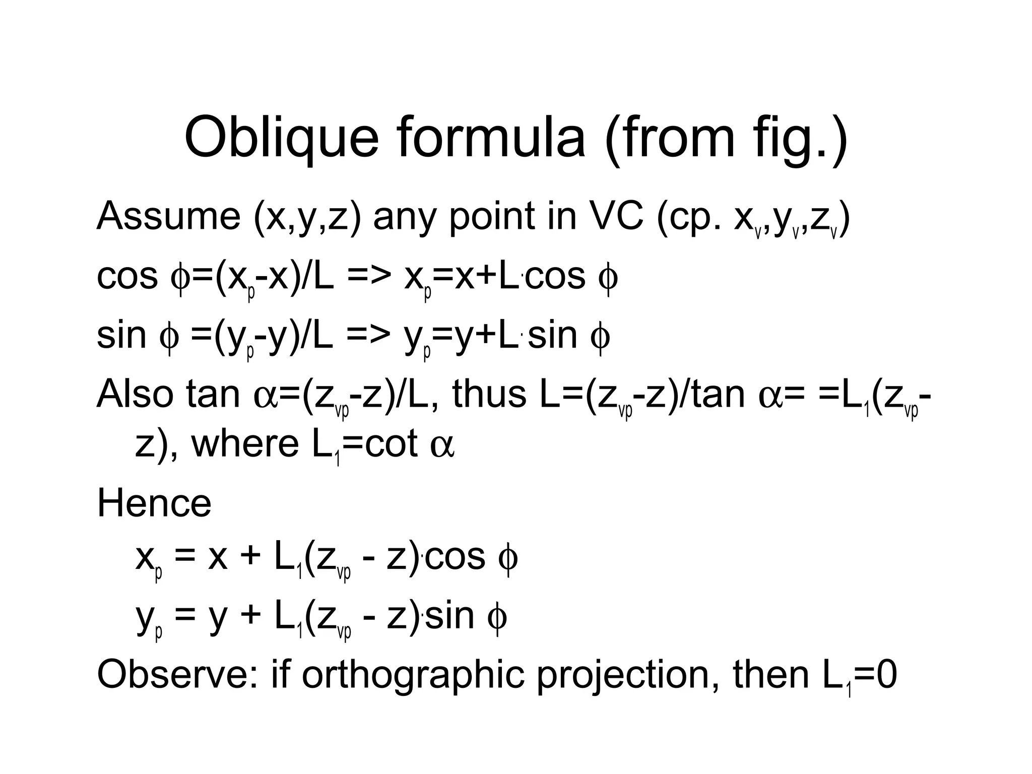 Oblique formula (from fig.)
Assume (x,y,z) any point in VC (cp. xv,yv,zv)
cos φ=(xp-x)/L => xp=x+L.cos φ
sin φ =(yp-y)/L => yp=y+L. sin φ
Also tan α=(zvp-z)/L, thus L=(zvp-z)/tan α= =L1(zvpz), where L1=cot α
Hence
xp = x + L1(zvp - z).cos φ
yp = y + L1(zvp - z).sin φ
Observe: if orthographic projection, then L 1=0

 