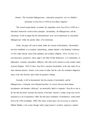 Abstract: “The decolonial bildungsroman: a theoretical perspective vis-à-vis Bakhtin’s
chronotope in Deep Rivers (1958) by Jose María Arguedas”
This research paper intends to examine the Arguendian novel Deep Rivers (1958) via a
theoretical framework rooted in three principles: decoloniality, the bildungsroman and the
chronotope. It will be argued that the aforementioned novel can be understood as a decolonial
bildungsroman within the specific milieu of its chronotope.
Firstly, the paper will seek to clearly define the concept of decoloniality. Decoloniality
has been established as a communal epistemology, perhaps initiated at the Bandung Conference
of 1955, which directly rejects both capitalism and socialism (Mignolo, 2013). As such, it is a
non-Eurocentric perspective whose origin is the Third World; furthermore, it is a detachment of
philosophic, economic and political affiliation with what can be referred to as the colonial matrix
of power (Quijano, 1992). In short, Deep Rivers espouses decoloniality as the only option for its
main character-narrator, Ernesto, as he comes to realize that the ayllu, the communal indigenous
space, is the only Peruvian space where he genuinely belongs.
Secondly, it will be demonstrated that the concepts of decoloniality and the
bildungsroman, a Germanic term Maynard describes “as a novel (Roman) about human
development and formation (Bildung)”, are inextricably linked in Arguedas’ Deep Rivers due to
the fact that the former becomes the outcome of the latter. Ernesto’s coming of age story can be
portrayed as a set of experiences within the time-space boundaries of mountainous south-central
Peru in the 1950s (Lambright, 2000). This notion of time-space, the chronotope as coined by
Mikhail Bakhtin, is the avenue through which young Ernesto’s novelistic trajectory is plotted.
 