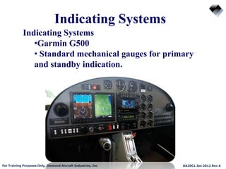 Indicating Systems
For Training Purposes Only, Diamond Aircraft Industries, Inc DA20C1 Jan 2012 Rev A
Indicating Systems
•Garmin G500
• Standard mechanical gauges for primary
and standby indication.
 