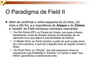 O Paradigma de Field II Além de confirmar o velho esquema do (I) início, (II) meio e (III) fim, e a importância do  Ataque  e do  Clímax , a “receita” de Field introduziu conceitos marcantes: Os  Plot Points  (PP), ou Pontos de Virada, nos quais a trama, literalmente, muda de direção através da introdução de um elemento novo que altera a previsibilidade da história; O  Middle Point , ou Ponto Central, a partir do qual a ação toma seu rumo decisivo, e que faz a ligação entre as seções iniciais e finais; Os Pinch Point, ou “Pinças”, que são pequenas cenas ou sequências cuja finalidade é “amarrar” ou manter a ação “nos trilhos” garantindo a coerência do todo. 