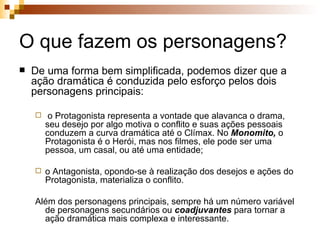 O que fazem os personagens? De uma forma bem simplificada, podemos dizer que a ação dramática é conduzida pelo esforço pelos dois personagens principais: o Protagonista representa a vontade que alavanca o drama, seu desejo por algo motiva o conflito e suas ações pessoais conduzem a curva dramática até o Clímax. No  Monomito,  o Protagonista é o Herói, mas nos filmes, ele pode ser uma pessoa, um casal, ou até uma entidade; o Antagonista, opondo-se à realização dos desejos e ações do Protagonista, materializa o conflito.  Além dos personagens principais, sempre há um número variável de personagens secundários ou  coadjuvantes  para tornar a ação dramática mais complexa e interessante. 