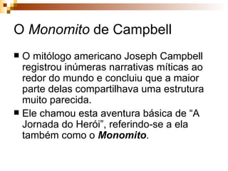 O  Monomito  de Campbell O mitólogo americano Joseph Campbell registrou inúmeras narrativas míticas ao redor do mundo e concluiu que a maior parte delas compartilhava uma estrutura muito parecida.  Ele chamou esta aventura básica de “A Jornada do Herói”, referindo-se a ela também como o  Monomito .  