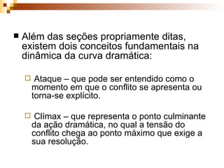 Além das seções propriamente ditas, existem dois conceitos fundamentais na dinâmica da curva dramática: Ataque – que pode ser entendido como o momento em que o conflito se apresenta ou torna-se explícito. Clímax – que representa o ponto culminante da ação dramática, no qual a tensão do conflito chega ao ponto máximo que exige a sua resolução.   