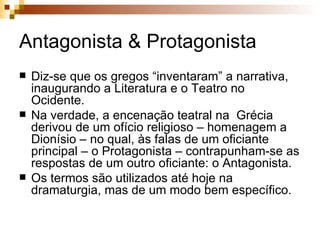 Antagonista & Protagonista Diz-se que os gregos “inventaram” a narrativa, inaugurando a Literatura e o Teatro no Ocidente. Na verdade, a encenação teatral na  Grécia derivou de um ofício religioso – homenagem a Dionísio – no qual, às falas de um oficiante principal – o Protagonista – contrapunham-se as respostas de um outro oficiante: o Antagonista. Os termos são utilizados até hoje na dramaturgia, mas de um modo bem específico.  