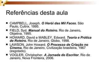 Referências desta aula CAMPBELL, Joseph.  O Herói das Mil Faces.  São Paulo, Cultrix, 1995. FIELD, Syd.  Manual do Roteiro.  Rio de Janeiro, Objetiva, 1995.  HOWARD, David e MABLEY, Edward.  Teoria e Prática de Roteiro.  Rio de Janeiro, Globo, 1998. LAWSON, John Howard.  O Processo de Criação no Cinema.  Rio de Janeiro, Civilização brasileira, 1967 (esgotado). VOGLER, Christopher.  A Jornada do Escritor . Rio de Janeiro, Nova Fronteira, 2006. 