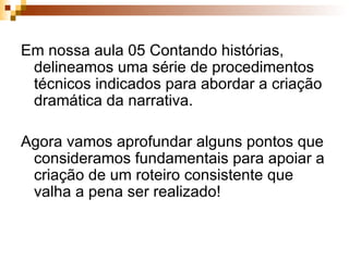 Em nossa aula 05 Contando histórias, delineamos uma série de procedimentos técnicos indicados para abordar a criação dramática da narrativa. Agora vamos aprofundar alguns pontos que consideramos fundamentais para apoiar a criação de um roteiro consistente que valha a pena ser realizado! 