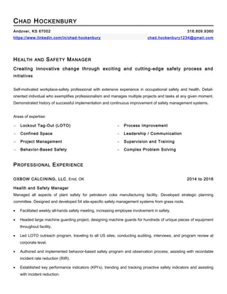 CHAD HOCKENBURY
Andover, KS 67002 316.609.9360
https://www.linkedin.com/in/chad-hockenbury chad.hockenbury1234@gmail.com
HEALTH AND SAFETY MANAGER
Creating innovative change through exciting and cutting-edge safety process and
initiatives
Self-motivated workplace-safety professional with extensive experience in occupational safety and health. Detail-
oriented individual who exemplifies professionalism and manages multiple projects and tasks at any given moment.
Demonstrated history of successful implementation and continuous improvement of safety management systems.
Areas of expertise:
− Lockout Tag-Out (LOTO) − Process Improvement
− Confined Space − Leadership / Communication
− Project Management − Supervision and Training
− Behavior-Based Safety − Complex Problem Solving
PROFESSIONAL EXPERIENCE
OXBOW CALCINING, LLC, Enid, OK 2014 to 2016
Health and Safety Manager
Managed all aspects of plant safety for petroleum coke manufacturing facility. Developed strategic planning
committee. Designed and developed 54 site-specific safety management systems from grass roots.
• Facilitated weekly all-hands safety meeting, increasing employee involvement in safety.
• Headed large machine guarding project, designing machine guards for hundreds of unique pieces of equipment
throughout facility.
• Led LOTO outreach program, traveling to all US sites, conducting auditing, interviews, and program review at
corporate level.
• Authored and implemented behavior-based safety program and observation process, assisting with recordable
incident rate reduction (RIR).
• Established key performance indicators (KPI’s), trending and tracking proactive safety indicators and assisting
with incident reduction.
 