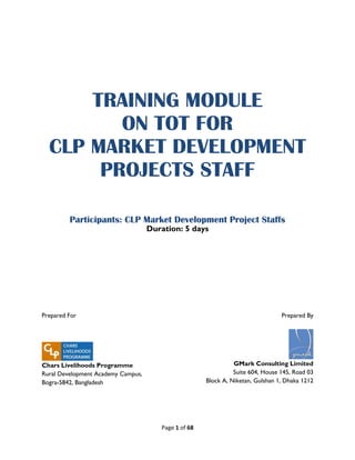 Page 1 of 68
TRAINING MODULE
ON TOT FOR
CLP MARKET DEVELOPMENT
PROJECTS STAFF
Participants: CLP Market Development Project Staffs
Duration: 5 days
Prepared For
Chars Livelihoods Programme
Rural Development Academy Campus,
Bogra-5842, Bangladesh
Prepared By
GMark Consulting Limited
Suite 604, House 145, Road 03
Block A, Niketan, Gulshan 1, Dhaka 1212
 