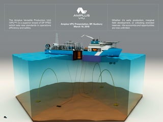 The Amplus Versatile Production Unit
(VPU™) is a superior breed of DP FPSO
which sets new standards in operations
efficiency and safety.
Whether it’s early production, marginal
field development, or unlocking stranded
reserves – the economics and opportunities
are now unlimited.
Amplus VPU Presentation, BP, Sunbury
March 10, 2016
 