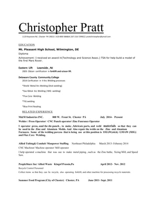 Christopher Pratt1119 Keystone Rd , Chester PA 19013 | 610-800-5868(H) 267-216-7299(C)| prattchristopher@ymail.com
EDUCATION
Mt. Pleasant High School, Wilmington, DE
Diploma
Achievement: I received an award in(Technology and Science Assoc.) TSA for help build a model of
the first Mars Rover.
Eastern Lift Lawnside , NJ
2003 Obtain certification in forklift and scissor lift.
Delaware County Community College
2014 Cerification in 4 Arc Welding processes
*Sheild Metal Arc Welding (Stick welding)
*Gas Metal Arc Welding ( MIG welding)
*Flux Core Welding
*TIG welding
*Blue Print Reading
RELATED EXPERIENCE
M&M Industries INC. 800 W. Front St. Chester PA July 2014- Present
Welder / Press Operator/ CNC Punch operator/ Zinc Funrance Operator
I operator press, amd the die punch , to make , fabricate parts, and weld materials so that they can
be used in the Zinc and Alumium Molds. And Also repair the welds on the Zinc and Alumium
Furnaces. Some of the welding porcess that is being use at this position is SMAW(stick) GMAW (MIG)
and Flux Core Welding.
Allied Tubing& Conduit/ Manpower Staffing Northeast Philadelphia March 2013- Febarary 2014
CNC Machinst/ Machine operator/ Mill operator
I help operated a machine that was use to make metal piping , such as the Zinc bathe, Sizing Mill, and Speed
Saw.
PeopleShare Inc/ Allied Waste Kingof Prussia,Pa April 2012- Nov. 2012
Recycle Control Personnel
Collect items so that they can be recycle, also operating forklift, and other machine for processing recycle materials.
Summer Food Program (City of Chester) Chester, PA June 2011- Sept. 2011
 