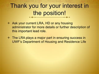 Thank you for your interest in
the position!
 Ask your current LRA, HD or any housing
administrator for more details or further description of
this important lead role.
 The LRA plays a major part in ensuring success in
UWF’s Department of Housing and Residence Life
 