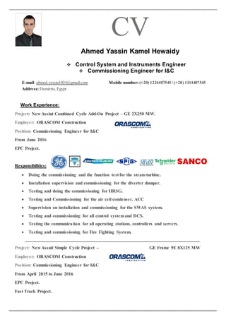 CV
Ahmed Yassin Kamel Hewaidy
 Control System and Instruments Engineer
 Commissioning Engineer for I&C
E-mail: ahmed.yassin1024@gmail.com Mobile number: (+20) 1224407545 / (+20) 1114407545
Address: Damietta,Egypt
Work Experience:
Project: New Assiut Combined Cycle Add-On Project – GE 2X250 MW.
Employer: ORASCOM Construction
Position: Commissioning Engineer for I&C
From June 2016
EPC Project.
Responsibilities:
 Doing the commissioning and the function test for the steam turbine.
 Installation supervision and commissioning for the diverter dumper.
 Testing and doing the commissioning for HRSG.
 Testing and Commissioning for the air ceil condenser. ACC
 Supervision on installation and commissioning for the SWAS system.
 Testing and commissioning for all control systemand DCS.
 Testing the communication for all operating stations, controllers and servers.
 Testing and commissioning for Fire Fighting System.
Project: New Assuit Simple Cycle Project – GE Frame 9E 8X125 MW
Employer: ORASCOM Construction
Position: Commissioning Engineer for I&C
From April 2015 to June 2016
EPC Project.
Fast Track Project.
 