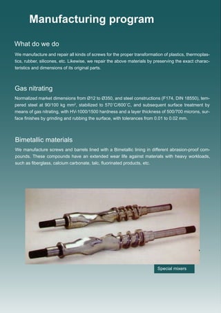 Manufacturing program
Special mixers
We manufacture and repair all kinds of screws for the proper transformation of plastics, thermoplas-
tics, rubber, silicones, etc. Likewise, we repair the above materials by preserving the exact charac-
teristics and dimensions of its original parts.
Normalized market dimensions from Ø12 to Ø350, and steel constructions (F174, DIN 18550), tem-
pered steel at 90/100 kg mm2
, stabilized to 570˚C/600˚C, and subsequent surface treatment by
means of gas nitrating, with HV-1000/1500 hardness and a layer thickness of 500/700 microns, sur-
face finishes by grinding and rubbing the surface, with tolerances from 0.01 to 0.02 mm.
What do we do
Gas nitrating
We manufacture screws and barrels lined with a Bimetallic lining in different abrasion-proof com-
pounds. These compounds have an extended wear life against materials with heavy workloads,
such as fiberglass, calcium carbonate, talc, fluorinated products, etc.
Bimetallic materials
 