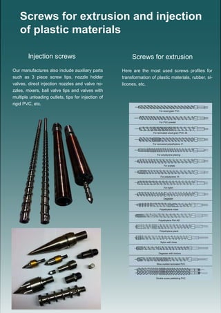 Screws for extrusion and injection
of plastic materials
Here are the most used screws profiles for
transformation of plastic materials, rubber, si-
licones, etc.
Screws for extrusionInjection screws
Our manufactures also include auxiliary parts
such as 3 piece screw tips, nozzle holder
valves, direct injection nozzles and valve no-
zzles, mixers, ball valve tips and valves with
multiple unloading outlets, tips for injection of
rigid PVC, etc.
For wood grain PVC
For PVC powder
For laminated wood grain PVC -M-
For recovered polyethylene -P-
For polystyrene placing
For acetate
For polystyrene -R-
For nylon
Degasser
Polyethylene mixer
Polyethylene Film AD
Polyethylene plank
Nylon with mixer
Degasser with mixture
Blow-molded laminated PVC
Double screw pelletizing PVC
 