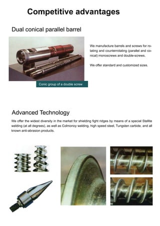Competitive advantages
We offer the widest diversity in the market for shielding fight ridges by means of a special Stellite
welding (at all degrees), as well as Colmonoy welding, high speed steel, Tungsten carbide, and all
known anti-abrasion products.
Dual conical parallel barrel
Advanced Technology
We manufacture barrels and screws for ro-
tating and counterrotating (parallel and co-
nical) monoscrews and double-screws.
We offer standard and customized sizes.
Conic group of a double screw
 