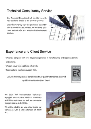 * We are a company with over 30 years experience in manufacturing and repairing barrels
and screws.
* We can solve your problems effectively.
* Technical and mechanic support 24/7.
Technical Consultancy Service
Experience and Client Service
Our Technical Department will provide you with
new solutions related to the product specifics.
We will not merely copy the plasticizer assembly
that is already in use; instead, we will study your
case and will offer you a customized enhanced
solution.
We count with transformation workshops
equipped with modern precision machinery
and lifting equipment, as well as transporta-
tion services up to 6,000 kg.
We will be glad to get you a tour inside our
workshops with a total extension of 1,500
m2.
Our production process complies with all quality standards required
by ISO Certification 9001:2008.
 