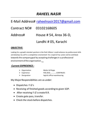 RAHEEL NASIR
E-Mail Address# raheelnasir2017@gmail.com
Contract NO# 03102168605
Address# House # 54, Area 36-D,
Landhi # 05, Karachi
OBJECTIVE:
Looking for a growth oriented position in the field. Where I could enhance my professional skills
and develop my self in a competitive environment for a rapid of my career and to contribute
towards the companygoal by acceptingchallenges in a professional
environment ofthe organization.
Current EXPREIENCE :
 Organization Muller & Phipps
 Experience FEB.2016……………CONTINUES
 Designation logistic officer warehousing.
My MajorResponsibilities are as under:
 Dispatches F.G’s
 Receiving of finished goods accordingto given SOP.
 After receiving F.G’screate R.R.
 Create gate pass, transfer.
 Check the stock before dispatches.
 