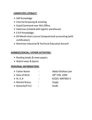 COMPUTER LITERACY:
 SAP Knowledge
 Internet browsing & emailing.
 Good Command over M/s Office.
 Salesman.(related with logistic warehouse)
 E.R.P Knowledge.
 04 Month short course Computerized accounting (with
certification)
 Mammon Industrial & Technical Education Karachi
HOBBIES/SOCIAL/ OTHER ACTIVITIES:
 Reading books & news papers.
 Watch news & Sports
PERSONAL INFORMATION:
 Father Name : Abdul Ghafoor jam
 Date of Birth : 28th
FEB.1990
 N.I.C.# : 42201-3097692-3
 Marital Status : Single
 Domicile/P.R.C : Sindh
 