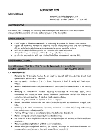 CURRICULUM VITAE
MUKESH KUMAR
Email:mukesh.hr1982@gmail.com
Contact No: 91-9643740703, 91-9719342248
CAREER OBJECTIVE
I am looking for a challenging and enriching career in an organization where I can utilize and hone my
managerial and interpersonal skill to the best advantage of all the stakeholder.
PROFILE SUMMARY
• Having 5+ year of professional experience of performing HR practice and administrative function.
• Capable of maintaining harmonious employee relation among management and workers through
efficient and effective administrative process smoothly running successful business.
• Proficient in giving valuable suggestion and communicating clearly and timely.
• Ability in learning new concepts quickly and working well under pressure.
• An effective communicator with good relationship building, interpersonal, planning skills.
PROFESSIONAL EXPERIENCE
Samruddha Jeevan Multi-State Multi Purpose Co-Operative Society Ltd. , (Noida)
Executive –Generalist HR 10th
Nov, 14 to till date
Key Responsibilities:
• Managing the HR-Generalist function for an employee base of 1100 in north India branch level
operation with a team size of 3 members.
• Ensuring statutory compliances (EPF, ESI, Bonus, Gratuity at all level) & Liaising with Government
Official.
• Managed performance appraisal system and drawing training schedule and Evaluation as per training
needs.
• Managing all administrative function including maintenance of attendance record, office
management and upkeep of office complex, controlling absenteeism through daily analysis and
motivation maintaining various HR registers, files & inspection Books.
• Prepare salary sheet of staff and payment of bonus to employee.
• Manage complete recruitment cycle after identification of manpower requirement and hiring for PAN-
India.
• Preparing of the offer, appointment, increment, promotion, separation, absconding, and warning
letter and preparation of personnel file.
• Planning HR requirement in consultation with the head of various department.
• Manage joining and exit formalities, induction and exit interview
• Put efforts on establishing cordial relationship among employee and ensuring maximum employee
satisfaction.
• Motivating and keeping the team sprit high to prevent attrition.
• Manage employee engagement activities; get together, birthdays and motivational activities like
employee of the month or star of the month across RO and branch level.
 