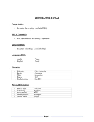 Page 2
CERTIFICATIONS & SKILLS
Future studies
• Preparing for awarding certified (CMA).
BSC of Commerce
• BSC of Commerce Accounting Department.
Computer Skills
• Excellent Knowledge Microsoft office.
Languages Skills
• Arabic Fluent
• English Good
Education
• University Cairo University
• Faculty Commerce
• Major Accounting
• Degree BSC
• Graduation year May 2011
Personal Information
• Date of Birth 14/9/1988
• Nationality Egyptian
• Place of Birth Giza
• Military Service Exempted
• Marital Status Single
 