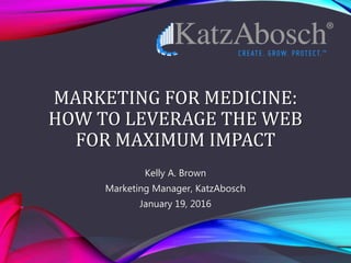 MARKETING FOR MEDICINE:
HOW TO LEVERAGE THE WEB
FOR MAXIMUM IMPACT
Kelly A. Brown
Marketing Manager, KatzAbosch
January 19, 2016
 