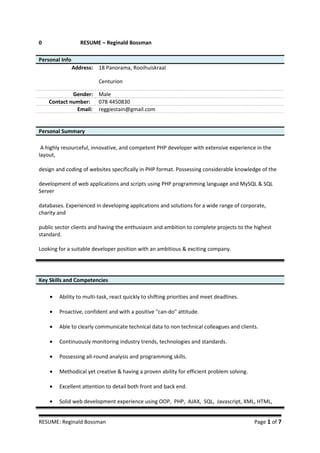 0 RESUME – Reginald Bossman
Personal Info
Address: 18 Panorama, Rooihuiskraal
Centurion
Gender: Male
Contact number: 078 4450830
Email: reggiestain@gmail.com
Personal Summary
A highly resourceful, innovative, and competent PHP developer with extensive experience in the
layout,
design and coding of websites specifically in PHP format. Possessing considerable knowledge of the
development of web applications and scripts using PHP programming language and MySQL & SQL
Server
databases. Experienced in developing applications and solutions for a wide range of corporate,
charity and
public sector clients and having the enthusiasm and ambition to complete projects to the highest
standard.
Looking for a suitable developer position with an ambitious & exciting company.
Key Skills and Competencies
• Ability to multi-task, react quickly to shifting priorities and meet deadlines.
• Proactive, confident and with a positive "can-do" attitude.
• Able to clearly communicate technical data to non technical colleagues and clients.
• Continuously monitoring industry trends, technologies and standards.
• Possessing all-round analysis and programming skills.
• Methodical yet creative & having a proven ability for efficient problem solving.
• Excellent attention to detail both front and back end.
• Solid web development experience using OOP, PHP, AJAX, SQL, Javascript, XML, HTML,
RESUME: Reginald Bossman Page 1 of 7
 