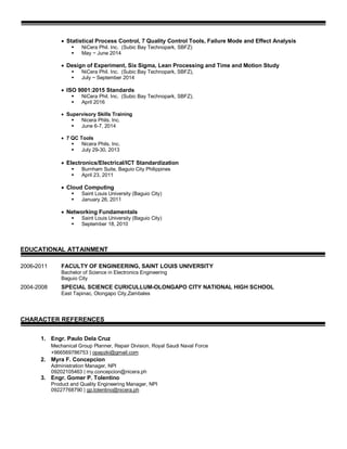  Statistical Process Control, 7 Quality Control Tools, Failure Mode and Effect Analysis
 NiCera Phil. Inc. (Subic Bay Technopark, SBFZ)
 May ~ June 2014
 Design of Experiment, Six Sigma, Lean Processing and Time and Motion Study
 NiCera Phil. Inc. (Subic Bay Technopark, SBFZ),
 July ~ September 2014
 ISO 9001:2015 Standards
 NiCera Phil. Inc. (Subic Bay Technopark, SBFZ),
 April 2016
 Supervisory Skills Training
 Nicera Phils. Inc.
 June 6-7, 2014
 7 QC Tools
 Nicera Phils. Inc.
 July 29-30, 2013
 Electronics/Electrical/ICT Standardization
 Burnham Suite, Baguio City Philippines
 April 23, 2011
 Cloud Computing
 Saint Louis University (Baguio City)
 January 26, 2011
 Networking Fundamentals
 Saint Louis University (Baguio City)
 September 18, 2010
EDUCATIONAL ATTAINMENT
2006-2011 FACULTY OF ENGINEERING, SAINT LOUIS UNIVERSITY
Bachelor of Science in Electronics Engineering
Baguio City
2004-2008 SPECIAL SCIENCE CURICULLUM-OLONGAPO CITY NATIONAL HIGH SCHOOL
East Tapinac, Olongapo City,Zambales
CHARACTER REFERENCES
1. Engr. Paulo Dela Cruz
Mechanical Group Planner, Repair Division, Royal Saudi Naval Force
+966569786753 | opapzki@gmail.com
2. Myra F. Concepcion
Administration Manager, NPI
09202105463 | my.concepcion@nicera.ph
3. Engr. Gomer P. Tolentino
Product and Quality Engineering Manager, NPI
09227768790 | gp.tolentino@nicera.ph
 