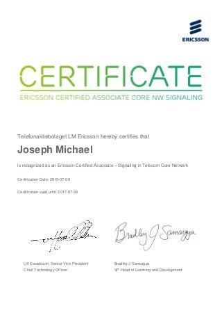 Telefonaktiebolaget LM Ericsson hereby certifies that
Joseph Michael
is recognized as an Ericsson Certified Associate – Signaling in Telecom Core Network
Certification Date: 2015-07-08
Certification valid until: 2017-07-08
Ulf Ewaldsson, Senior Vice President
Chief Technology Officer
Bradley J Samargya
VP Head of Learning and Development
 