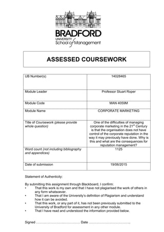 ASSESSED COURSEWORK
UB Number(s) 14028465
Module Leader Professor Stuart Roper
Module Code MAN 4059M
Module Name CORPORATE MARKETING
Title of Coursework (please provide
whole question)
One of the difficulties of managing
corporate marketing in the 21st
Century
is that the organisation does not have
control of the corporate reputation in the
way it may previously have done. Why is
this and what are the consequences for
reputation management?
Word count (not including bibliography
and appendices)
1125
Date of submission 19/06/2015
Statement of Authenticity:
By submitting this assignment through Blackboard, I confirm:
• That this work is my own and that I have not plagiarised the work of others in
any form whatsoever.
• That I am aware of the University’s definition of Plagiarism and understand
how it can be avoided.
• That this work, or any part of it, has not been previously submitted to the
University of Bradford for assessment in any other module.
• That I have read and understood the information provided below.
Signed …………………….…………… Date ………………………………..
 