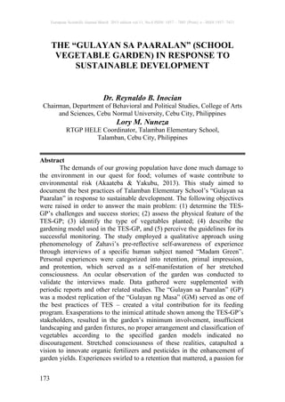 European Scientific Journal March 2015 edition vol.11, No.8 ISSN: 1857 – 7881 (Print) e - ISSN 1857- 7431
173
THE “GULAYAN SA PAARALAN” (SCHOOL
VEGETABLE GARDEN) IN RESPONSE TO
SUSTAINABLE DEVELOPMENT
Dr. Reynaldo B. Inocian
Chairman, Department of Behavioral and Political Studies, College of Arts
and Sciences, Cebu Normal University, Cebu City, Philippines
Lory M. Nuneza
RTGP HELE Coordinator, Talamban Elementary School,
Talamban, Cebu City, Philippines
Abstract
The demands of our growing population have done much damage to
the environment in our quest for food; volumes of waste contribute to
environmental risk (Akaateba & Yakubu, 2013). This study aimed to
document the best practices of Talamban Elementary School’s “Gulayan sa
Paaralan” in response to sustainable development. The following objectives
were raised in order to answer the main problem: (1) determine the TES-
GP’s challenges and success stories; (2) assess the physical feature of the
TES-GP; (3) identify the type of vegetables planted; (4) describe the
gardening model used in the TES-GP, and (5) perceive the guidelines for its
successful monitoring. The study employed a qualitative approach using
phenomenology of Zahavi’s pre-reflective self-awareness of experience
through interviews of a specific human subject named “Madam Green”.
Personal experiences were categorized into retention, primal impression,
and protention, which served as a self-manifestation of her stretched
consciousness. An ocular observation of the garden was conducted to
validate the interviews made. Data gathered were supplemented with
periodic reports and other related studies. The “Gulayan sa Paaralan” (GP)
was a modest replication of the “Gulayan ng Masa” (GM) served as one of
the best practices of TES – created a vital contribution for its feeding
program. Exasperations to the inimical attitude shown among the TES-GP’s
stakeholders, resulted in the garden’s minimum involvement, insufficient
landscaping and garden fixtures, no proper arrangement and classification of
vegetables according to the specified garden models indicated no
discouragement. Stretched consciousness of these realities, catapulted a
vision to innovate organic fertilizers and pesticides in the enhancement of
garden yields. Experiences swirled to a retention that mattered, a passion for
 