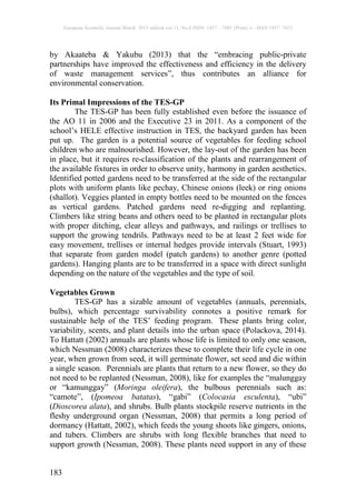 European Scientific Journal March 2015 edition vol.11, No.8 ISSN: 1857 – 7881 (Print) e - ISSN 1857- 7431
183
by Akaateba & Yakubu (2013) that the “embracing public-private
partnerships have improved the effectiveness and efficiency in the delivery
of waste management services”, thus contributes an alliance for
environmental conservation.
Its Primal Impressions of the TES-GP
The TES-GP has been fully established even before the issuance of
the AO 11 in 2006 and the Executive 23 in 2011. As a component of the
school’s HELE effective instruction in TES, the backyard garden has been
put up. The garden is a potential source of vegetables for feeding school
children who are malnourished. However, the lay-out of the garden has been
in place, but it requires re-classification of the plants and rearrangement of
the available fixtures in order to observe unity, harmony in garden aesthetics.
Identified potted gardens need to be transferred at the side of the rectangular
plots with uniform plants like pechay, Chinese onions (leek) or ring onions
(shallot). Veggies planted in empty bottles need to be mounted on the fences
as vertical gardens. Patched gardens need re-digging and replanting.
Climbers like string beans and others need to be planted in rectangular plots
with proper ditching, clear alleys and pathways, and railings or trellises to
support the growing tendrils. Pathways need to be at least 2 feet wide for
easy movement, trellises or internal hedges provide intervals (Stuart, 1993)
that separate from garden model (patch gardens) to another genre (potted
gardens). Hanging plants are to be transferred in a space with direct sunlight
depending on the nature of the vegetables and the type of soil.
Vegetables Grown
TES-GP has a sizable amount of vegetables (annuals, perennials,
bulbs), which percentage survivability connotes a positive remark for
sustainable help of the TES’ feeding program. These plants bring color,
variability, scents, and plant details into the urban space (Polackova, 2014).
To Hattatt (2002) annuals are plants whose life is limited to only one season,
which Nessman (2008) characterizes these to complete their life cycle in one
year, when grown from seed, it will germinate flower, set seed and die within
a single season. Perennials are plants that return to a new flower, so they do
not need to be replanted (Nessman, 2008), like for examples the “malunggay
or “kamunggay” (Moringa oleifera), the bulbous perennials such as:
“camote”, (Ipomeoa batatas), “gabi” (Colocasia esculenta), “ubi”
(Dioscorea alata), and shrubs. Bulb plants stockpile reserve nutrients in the
fleshy underground organ (Nessman, 2008) that permits a long period of
dormancy (Hattatt, 2002), which feeds the young shoots like gingers, onions,
and tubers. Climbers are shrubs with long flexible branches that need to
support growth (Nessman, 2008). These plants need support in any of these
 