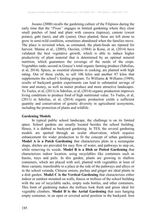 European Scientific Journal March 2015 edition vol.11, No.8 ISSN: 1857 – 7881 (Print) e - ISSN 1857- 7431
185
Jocano (2000) recalls the gardening culture of the Filipinos during the
early time that the “Pisan” engages in limited gardening where they clear
small patches of land and plant with cassava (tapioca), camote (sweet
potato), gabi (taro), and ubi (yams). Once planted, these are left alone to
grow in semi-wild condition, sometimes abandoned when the families move.
The place is revisited when, as estimated, the plant-foods are ripened for
harvest. Manna et al., (2005), Ouvrier, (1984) in Kone, et al, (2014) have
validated the best vegetative growth, which is able to induce higher
productivity of plant material that is determined by an optimal mineral
nutrition, which guarantees the coverage of the needs of the crops.
Vegetables ranks second in Greece’s total organic farming produce (Sdrolias,
et al, 2014). Spices, as essential elements in cooking, are planted with high
rating. Out of these yields, to sell 106 kilos and another 87 kilos that
supplements the school’s feeding program. To Williams & Williams (1989),
results of backyard garden experiments can lead to substantial savings of
time and money, as well as tastier produce and more attractive landscapes.
To Tseles, et al, (2011) in Sdrolias, et al, (2014) organic production improves
living conditions to produce food of high nutritional value. To Tseles, et al,
(2011) in Sdrolias, et al, (2014) organic production yields a sufficient
quantity and conservation of genetic diversity in agricultural ecosystems,
including the protection of plants and wildlife.
Gardening Models
In typical public school landscape, the challenge is on its limited
space. School gardens are usually located besides the school building.
Hence, it is dubbed as backyard gardening. In TES, the several gardening
models are spotted through an ocular observation, which requires
enhancement for wider production to fit the concept of urban gardening.
Model A is a Patch Gardening that characterizes plots in a rectangular
shape, ditches are provided for easy flow of water, and pathways to step on,
while removing its weeds. Model B is a Dish or Potted Gardening that
characterizes indoor location, using recyclables like containers such as
basins, trays and pails. In this garden, plants are growing in shallow
containers, which are placed with soil, planted with vegetables at least of
three variants, transferable to a place at the side of the pathways and alleys or
in the school veranda. Chinese onions, pechay and ginger are ideal plants in
a dish garden. Model C is the Vertical Gardening that characterizes either
indoor or outdoor mounted on walls, fences or trellises of the school building
with the use of recyclable sacks, empty soda bottles, and other containers.
This form of gardening makes the trellises look fresh and green ideal for
vegetable climbers. Model D is the Aerial Gardening that uses hanging
empty container, in an open or covered aerial position in the backyard. Iron
 