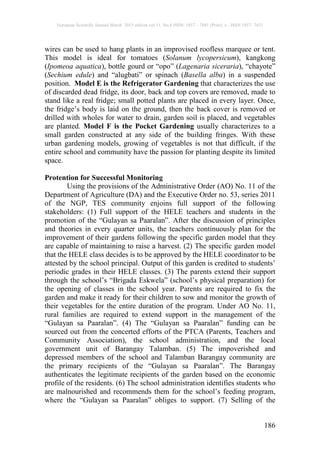 European Scientific Journal March 2015 edition vol.11, No.8 ISSN: 1857 – 7881 (Print) e - ISSN 1857- 7431
186
wires can be used to hang plants in an improvised roofless marquee or tent.
This model is ideal for tomatoes (Solanum lycopersicum), kangkong
(Ipomeoa aquatica), bottle gourd or “opo” (Lagenaria siceraria), “chayote”
(Sechium edule) and “alugbati” or spinach (Basella alba) in a suspended
position. Model E is the Refrigerator Gardening that characterizes the use
of discarded dead fridge, its door, back and top covers are removed, made to
stand like a real fridge; small potted plants are placed in every layer. Once,
the fridge’s body is laid on the ground, then the back cover is removed or
drilled with wholes for water to drain, garden soil is placed, and vegetables
are planted. Model F is the Pocket Gardening usually characterizes to a
small garden constructed at any side of the building fringes. With these
urban gardening models, growing of vegetables is not that difficult, if the
entire school and community have the passion for planting despite its limited
space.
Protention for Successful Monitoring
Using the provisions of the Administrative Order (AO) No. 11 of the
Department of Agriculture (DA) and the Executive Order no. 53, series 2011
of the NGP, TES community enjoins full support of the following
stakeholders: (1) Full support of the HELE teachers and students in the
promotion of the “Gulayan sa Paaralan”. After the discussion of principles
and theories in every quarter units, the teachers continuously plan for the
improvement of their gardens following the specific garden model that they
are capable of maintaining to raise a harvest. (2) The specific garden model
that the HELE class decides is to be approved by the HELE coordinator to be
attested by the school principal. Output of this garden is credited to students’
periodic grades in their HELE classes. (3) The parents extend their support
through the school’s “Brigada Eskwela” (school’s physical preparation) for
the opening of classes in the school year. Parents are required to fix the
garden and make it ready for their children to sow and monitor the growth of
their vegetables for the entire duration of the program. Under AO No. 11,
rural families are required to extend support in the management of the
“Gulayan sa Paaralan”. (4) The “Gulayan sa Paaralan” funding can be
sourced out from the concerted efforts of the PTCA (Parents, Teachers and
Community Association), the school administration, and the local
government unit of Barangay Talamban. (5) The impoverished and
depressed members of the school and Talamban Barangay community are
the primary recipients of the “Gulayan sa Paaralan”. The Barangay
authenticates the legitimate recipients of the garden based on the economic
profile of the residents. (6) The school administration identifies students who
are malnourished and recommends them for the school’s feeding program,
where the “Gulayan sa Paaralan” obliges to support. (7) Selling of the
 